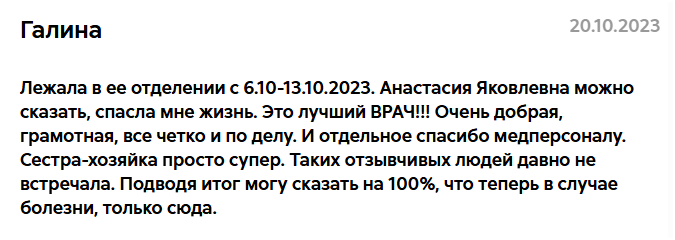 Отзыв Галины 20.10.2023: Лежала в ее отделении с 6.10-13.10.2023. Анастасия Яковлевна можно сказать, спасла мне жизнь. Это лучший ВРАЧ!!! Очень добрая, грамотная, все четко и по делу. И отдельное спасибо медперсоналу. Сестра-хозяйка просто супер. Таких отзывчивых людей давно не встречала. Подводя итог могу сказать на 100%, что теперь в случае болезни, только сюда.